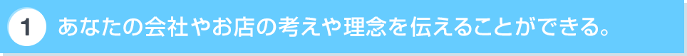あなたの会社やお店の考えや理念を伝えることができる。