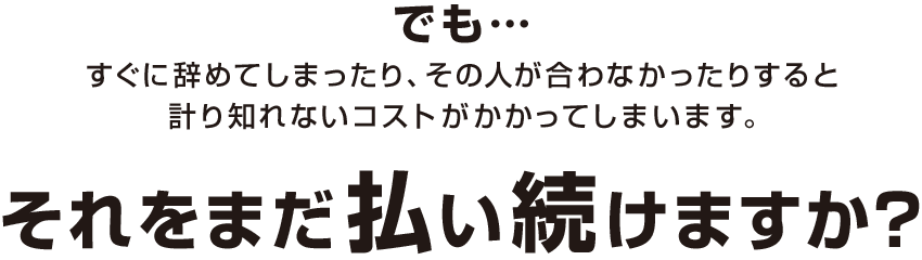 でも…すぐに辞めてしまったり、その人が合わなかったりすると計り知れないコストがかかってしまいます。それをまだ払い続けますか？