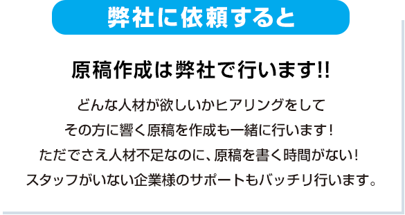 原稿作成は弊社で行います!!どんな人材が欲しいかヒアリングをして、その方に響く原稿を作成も一緒に行います！ただでさえ人材不足なのに、原稿を書く時間がない！スタッフがいない企業様のサポートもバッチリ行います。